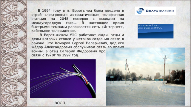  В 1994 году в п. Воротынец была введена в строй электронная автоматическая телефонная станция на 2048 номеров с выходом на междугородную связь. В настоящее время быстрыми темпами развивается сеть «Интернет», кабельное телевидение.  В Воротынском УЭС работают люди, отцы и деды которых стояли у истоков создания связи в районе. Это Комаров Сергей Валерьевич, дед его Фёдор Александрович обслуживал связь во время войны, а отец Валерий Фёдорович проработал в связи с 1970г по 1997 год. ВОЛП 