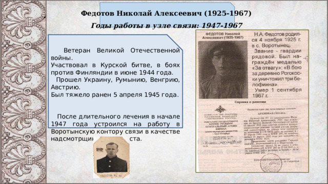 Федотов Николай Алексеевич (1925-1967)  Годы работы в узле связи: 1947-1967    Ветеран Великой Отечественной войны. Участвовал в Курской битве, в боях против Финляндии в июне 1944 года.  Прошел Украину, Румынию, Венгрию, Австрию. Был тяжело ранен 5 апреля 1945 года.  После длительного лечения в начале 1947 года устроился на работу в Воротынскую контору связи в качестве надсмотрщика – дизелиста.   