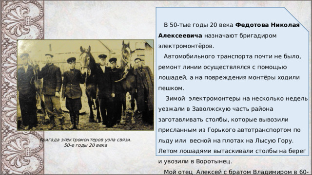  В 50-тые годы 20 века Федотова Николая Алексеевича назначают бригадиром электромонтёров.  Автомобильного транспорта почти не было, ремонт линии осуществлялся с помощью лошадей, а на повреждения монтёры ходили пешком.  Зимой электромонтеры на несколько недель уезжали в Заволжскую часть района заготавливать столбы, которые вывозили присланным из Горького автотранспортом по льду или весной на плотах на Лысую Гору. Летом лошадями вытаскивали столбы на берег и увозили в Воротынец.  Мой отец Алексей с братом Владимиром в 60-тые годы, то есть подростками, ездили с отцом на эту работу. Бригада электромонтеров узла связи. 50-е годы 20 века 