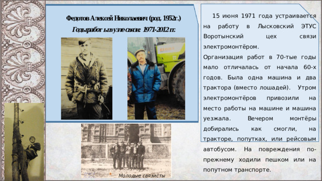  15 июня 1971 года устраивается на работу в Лысковский ЭТУС Воротынский цех связи электромонтёром. Организация работ в 70-тые годы мало отличалась от начала 60-х годов. Была одна машина и два трактора (вместо лошадей). Утром электромонтёров привозили на место работы на машине и машина уезжала. Вечером монтёры добирались как смогли, на тракторе, попутках, или рейсовым автобусом. На повреждения по-прежнему ходили пешком или на попутном транспорте. Молодые связисты 