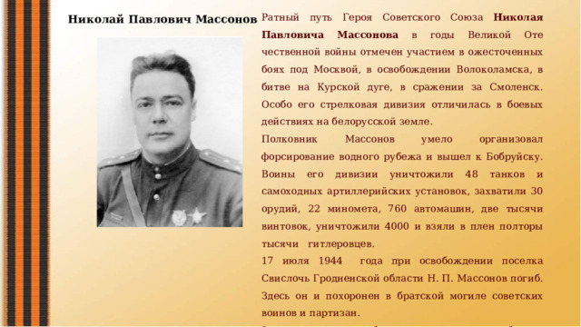 Ратный путь Героя Советско­го Союза Николая Павловича Массонова в годы Великой Оте­чественной войны отмечен учас­тием в ожесточенных боях под Москвой, в освобождении Волоколамска, в битве на Курской дуге, в сражении за Смоленск. Особо его стрелковая дивизия отличилась в боевых действиях на белорусской земле. Полковник Массонов умело организовал форсирование водного рубежа и вышел к Бобруйску. Воины его дивизии уничтожили 48 танков и самоходных артиллерийских установок, захватили 30 орудий, 22 миномета, 760 автомашин, две тысячи винтовок, уничтожи­ли 4000 и взяли в плен полто­ры тысячи гитлеровцев. 17 июля 1944 года при осво­бождении поселка Свислочь Гродненской области Н. П. Массонов погиб. Здесь он и похоронен в братской могиле советских воинов и партизан. За проявленную храбрость при выполнении боевых задач при освобождении города Бобруйска Президиум Верховного Совета СССР 28 августа 1944 года присвоил Николаю Павловичу Массонову звание Героя Советского Союза. Николай Павлович Массонов  