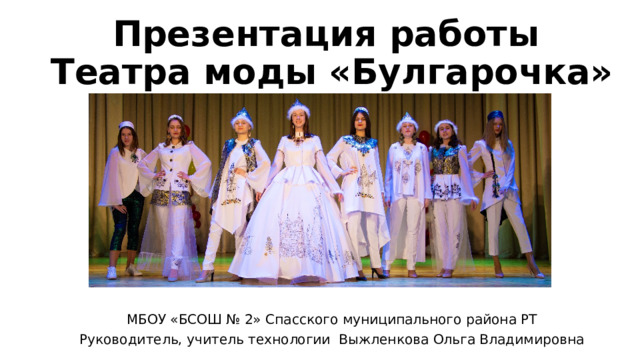 Презентация работы  Театра моды «Булгарочка» МБОУ «БСОШ № 2» Спасского муниципального района РТ Руководитель, учитель технологии Выжленкова Ольга Владимировна 