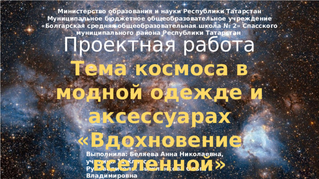 Министерство образования и науки Республики Татарстан Муниципальное бюджетное общеобразовательное учреждение «Болгарская средняя общеобразовательная школа № 2» Спасского муниципального района Республики Татарстан  55 Проектная работа Тема космоса в модной одежде и аксессуарах «Вдохновение вселенной» Выполнила: Беляева Анна Николаевна, ученица 11 класса Руководитель: Выжленкова Ольга Владимировна 