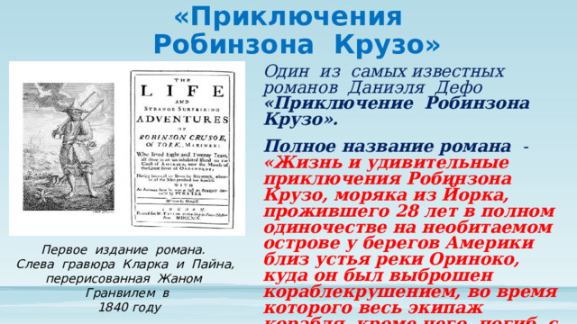 «Приключения  Робинзона Крузо» Один из самых известных романов Даниэля Дефо «Приключение Робинзона Крузо». Полное название романа - «Жизнь и удивительные приключения Робинзона Крузо, моряка из Йорка, прожившего 28 лет в полном одиночестве на необитаемом острове у берегов Америки близ устья реки Ориноко, куда он был выброшен кораблекрушением, во время которого весь экипаж корабля, кроме него, погиб, с изложением его неожиданного освобождения пиратами, написанные им самим» Первое издание романа. Слева гравюра Кларка и Пайна, перерисованная Жаном Гранвилем в  1840 году 