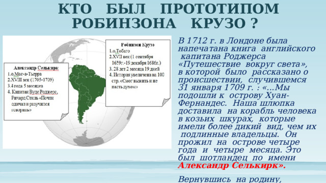 КТО БЫЛ ПРОТОТИПОМ  РОБИНЗОНА КРУЗО ? В 1712 г. в Лондоне была напечатана книга английского капитана Роджерса «Путешествие вокруг света», в которой было рассказано о происшествии, случившемся 31 января 1709 г. : «...Мы подошли к острову Хуан-Фернандес. Наша шлюпка доставила на корабль человека в козьих шкурах, которые имели более дикий вид, чем их подлинные владельцы. Он прожил на острове четыре года и четыре месяца. Это был шотландец по имени Александр Селькирк». Вернувшись на родину, Селькирк заявил: «Теперь у меня капитал, но никогда больше не буду я так счастлив, как в те дни...» 
