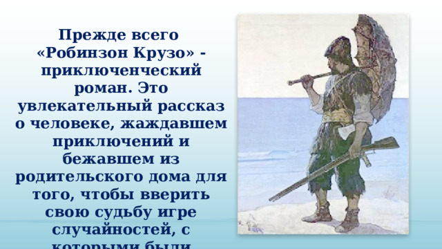 Прежде всего «Робинзон Крузо» - приключенческий роман. Это увлекательный рассказ о человеке, жаждавшем приключений и бежавшем из родительского дома для того, чтобы вверить свою судьбу игре случайностей, с которыми были сопряжены опасные путешествия на суше и море. 