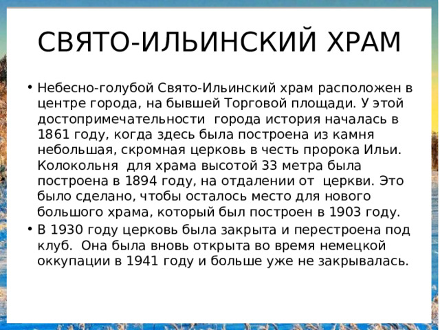 СВЯТО-ИЛЬИНСКИЙ ХРАМ Небесно-голубой Свято-Ильинский храм расположен в центре города, на бывшей Торговой площади. У этой достопримечательности города история началась в 1861 году, когда здесь была построена из камня небольшая, скромная церковь в честь пророка Ильи. Колокольня для храма высотой 33 метра была построена в 1894 году, на отдалении от церкви. Это было сделано, чтобы осталось место для нового большого храма, который был построен в 1903 году. В 1930 году церковь была закрыта и перестроена под клуб. Она была вновь открыта во время немецкой оккупации в 1941 году и больше уже не закрывалась. 