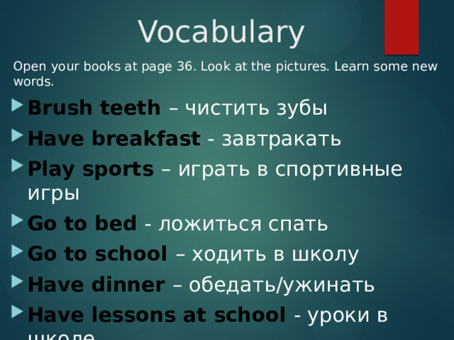 Vocabulary Open your books at page 36. Look at the pictures. Learn some new words. Brush teeth – чистить зубы Have breakfast - завтракать Play sports – играть в спортивные игры Go to bed - ложиться спать Go to school – ходить в школу Have dinner – обедать/ужинать Have lessons at school - уроки в школе 