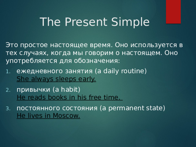 The Present Simple Это простое настоящее время. Оно используется в тех случаях, когда мы говорим о настоящем. Оно употребляется для обозначения: ежедневного занятия (a daily routine)  She always sleeps early. привычки (a habit)  He reads books in his free time. постоянного состояния (a permanent state)  He lives in Moscow. 