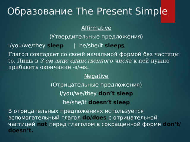 Образование The Present Simple Affirmative (Утвердительные предложения) I/you/we/they sleep  | he/she/it sleep s Глагол совпадает со своей начальной формой без частицы to. Лишь в  3-ем лице единственного числа к ней нужно прибавить окончание -s/-es. Negative (Отрицательные предложения) I/you/we/they don’t sleep he/she/it doesn‘t sleep В отрицательных предложениях используется вспомогательный глагол do/does с отрицательной частицей not перед глаголом в сокращенной форме don’t/doesn’t. 