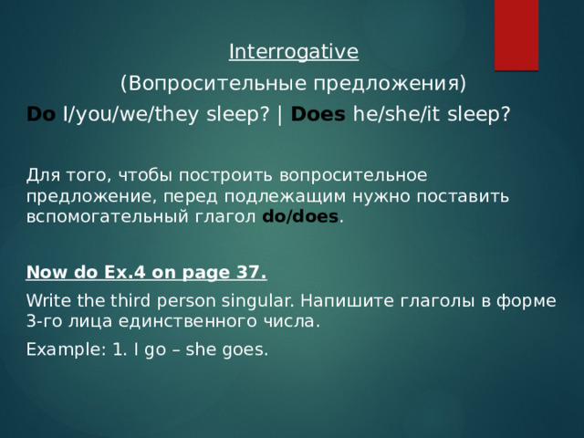 Interrogative (Вопросительные предложения) Do I/you/we/they sleep? | Does he/she/it sleep? Для того, чтобы построить вопросительное предложение, перед подлежащим нужно поставить вспомогательный глагол do/does .  Now do Ex.4 on page 37. Write the third person singular. Напишите глаголы в форме 3-го лица единственного числа. Example: 1. I go – she goes. 
