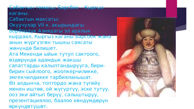 Сабактын темасы: Барсбек – Кыргыз каганы.  Сабактын максаты:  Окуучулар VII к. акырындагы Борбордук Азиядагы эл аралык кырдаал, Кыргыз каганы Барсбек жана анын жүргүзгөн тышкы саясаты жөнүндө билишет.  Ата Мекенди ыйык тутуп сактоого, өздөрүндө адамдык жакшы сапаттарды калыптандырууга, бири-бирин сыйлоого, жоопкерчиликке, эмгекчилдикке тарбияланышат.  Өз алдынча, топтордо жана түгөйү менен иштөө, ой жүгүртүү, эске тутуу, ооз эки айтып берүү, салыштыруу, презентациялоо, баалоо көндүмдөрүн өркүндөтүшөт.   