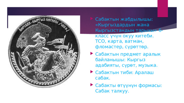 Сабактын жабдылышы: «Кыргыздардын жана Кыргызстандын тарыхы» 6-класс үчүн окуу китеби. ТСО, карта, ватман, фломастер, сүрөттөр. Сабактын предмет аралык байланышы: Кыргыз адабияты, сүрөт, музыка. Сабактын тиби: Аралаш сабак. Сабакты өтүүнүн формасы: Сабак талкуу. 