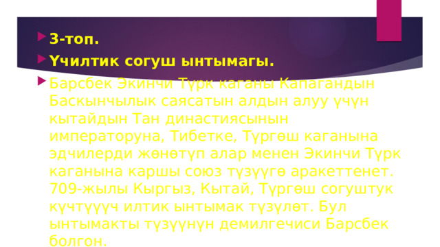 3-топ. Үчилтик согуш ынтымагы. Барсбек Экинчи Түрк каганы Капагандын Баскынчылык саясатын алдын алуу үчүн кытайдын Тан династиясынын императоруна, Тибетке, Түргөш каганына эдчилерди жөнөтүп алар менен Экинчи Түрк каганына каршы союз түзүүгө аракеттенет. 709-жылы Кыргыз, Кытай, Түргөш согуштук күчтүүүч илтик ынтымак түзүлөт. Бул ынтымакты түзүүнүн демилгечиси Барсбек болгон. 