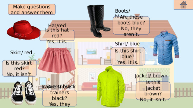 Make questions and answer them Boots/ blue Are these boots blue? No, they aren’t. Hat/red Is this hat red? Yes, it is. Shirt/ blue Is this shirt blue? Yes, it is. Skirt/ red Is this skirt red? No, it isn’t. Jacket/ brown Is this jacket brown? No, it isn’t. Trainers/ black Are these trainers black? Yes, they are. 