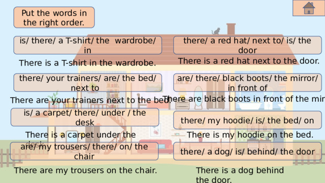 Put the words in the right order. is/ there/ a T-shirt/ the wardrobe/ in there/ a red hat/ next to/ is/ the door There is a red hat next to the door. There is a T-shirt in the wardrobe. there/ your trainers/ are/ the bed/ next to are/ there/ black boots/ the mirror/ in front of There are black boots in front of the mirror. There are your trainers next to the bed. is/ a carpet/ there/ under / the desk there/ my hoodie/ is/ the bed/ on There is my hoodie on the bed. There is a carpet under the desk. there/ a dog/ is/ behind/ the door are/ my trousers/ there/ on/ the chair There are my trousers on the chair. There is a dog behind the door. 