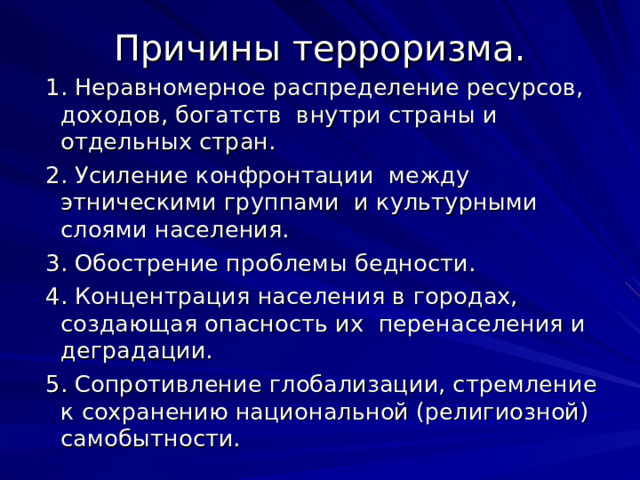 Причины терроризма.  1. Неравномерное распределение ресурсов, доходов, богатств внутри страны и отдельных стран.  2. Усиление конфронтации между этническими группами и культурными слоями населения.  3. Обострение проблемы бедности.  4. Концентрация населения в городах, создающая опасность их перенаселения и деградации.  5. Сопротивление глобализации, стремление к сохранению национальной (религиозной) самобытности. 