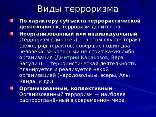 Виды терроризма По характеру субъекта террористической деятельности , терроризм делится на: Неорганизованный или индивидуальный (терроризм одиночек) — в этом случае теракт (реже, ряд терактов) совершает один-два человека, за которыми не стоит какая-либо организация ( Дмитрий Каракозов , Вера Засулич) — террористическая деятельность планируется и реализуется некой организацией (народовольцы, эсеры, Аль-Каида, и др.). Организованный, коллективный Организованный терроризм — наиболее распространённый в современном мире. 