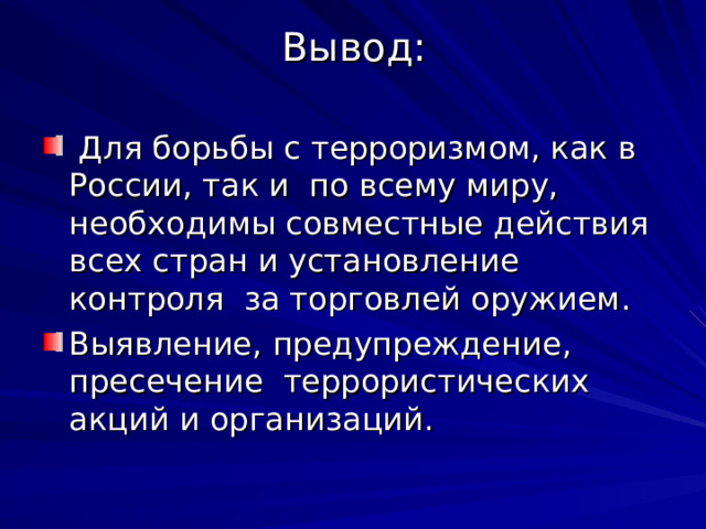 Вывод:  Для борьбы с терроризмом, как в России, так и по всему миру, необходимы совместные действия всех стран и установление контроля за торговлей оружием. Выявление, предупреждение, пресечение террористических акций и организаций. 