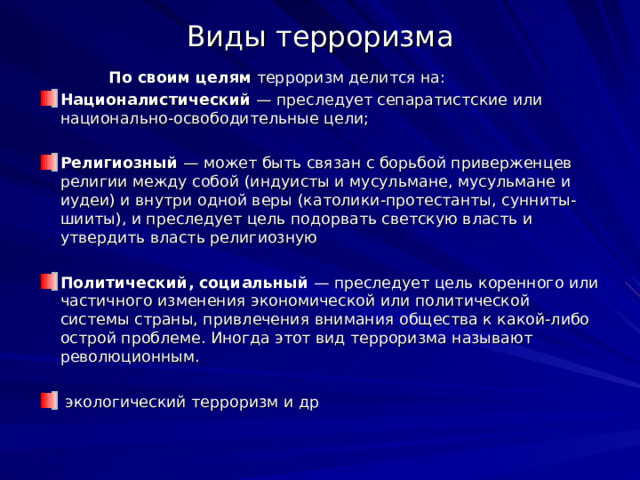 Виды терроризма  По своим целям терроризм делится на: Националистический  — преследует сепаратистские или национально-освободительные цели; Религиозный  — может быть связан с борьбой приверженцев религии между собой (индуисты и мусульмане, мусульмане и иудеи) и внутри одной веры (католики-протестанты, сунниты-шииты), и преследует цель подорвать светскую власть и утвердить власть религиозную Политический, социальный  — преследует цель коренного или частичного изменения экономической или политической системы страны, привлечения внимания общества к какой-либо острой проблеме. Иногда этот вид терроризма называют революционным.  экологический терроризм и др 