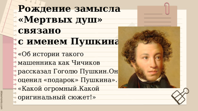 Рождение замысла «Мертвых душ» связано  с именем Пушкина . « Об истории такого машенника как Чичиков рассказал Гоголю Пушкин.Он оценил «подарок» Пушкина». «Какой огромный.Какой оригинальный сюжет!» 