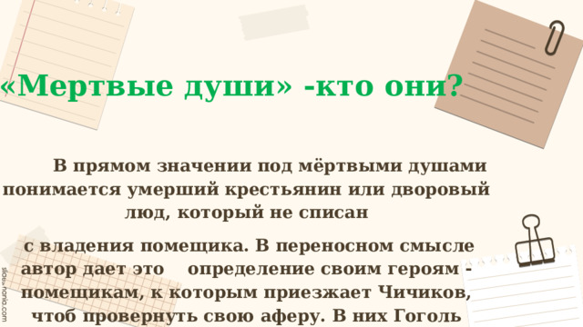 «Мертвые души» -кто они?  В прямом значении под мёртвыми душами понимается умерший крестьянин или дворовый люд, который не списан  с владения помещика. В переносном смысле автор дает это определение своим героям - помещикам, к которым приезжает Чичиков, чтоб провернуть свою аферу. В них Гоголь рассматривает основные пороки современного ему общества, причем за частую не всегда эти пороки кажутся окружающим такими уж страшными.  