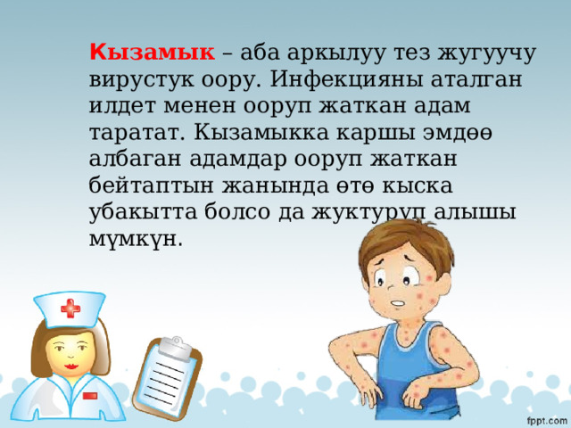 К ызамык – аба аркылуу тез жугуучу вирустук оору. Инфекцияны аталган илдет менен ооруп жаткан адам таратат. Кызамыкка каршы эмдөө албаган адамдар ооруп жаткан бейтаптын жанында өтө кыска убакытта болсо да жуктуруп алышы мүмкүн . 