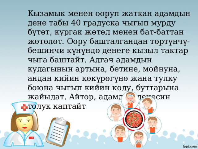 Кызамык менен ооруп жаткан адамдын дене табы 40 градуска чыгып мурду бүтөт, кургак жөтөл менен бат-баттан жөтөлөт. Оору башталгандан төртүнчү-бешинчи күнүндө денеге кызыл тактар чыга баштайт. Алгач адамдын кулагынын артына, бетине, мойнуна, андан кийин көкүрөгүнө жана тулку боюна чыгып кийин колу, буттарына жайылат. Айтор, адамдын денесин толук каптайт 