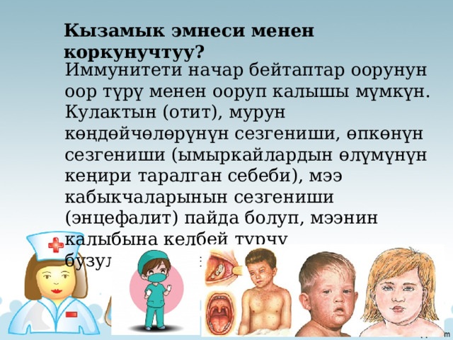 Кызамык эмнеси менен коркунучтуу? Иммунитети начар бейтаптар оорунун оор түрү менен ооруп калышы мүмкүн. Кулактын (отит), мурун көңдөйчөлөрүнүн сезгениши, өпкөнүн сезгениши (ымыркайлардын өлүмүнүн кеңири таралган себеби), мээ кабыкчаларынын сезгениши (энцефалит) пайда болуп, мээнин калыбына келбей турчу бузулууларына алып келет. 
