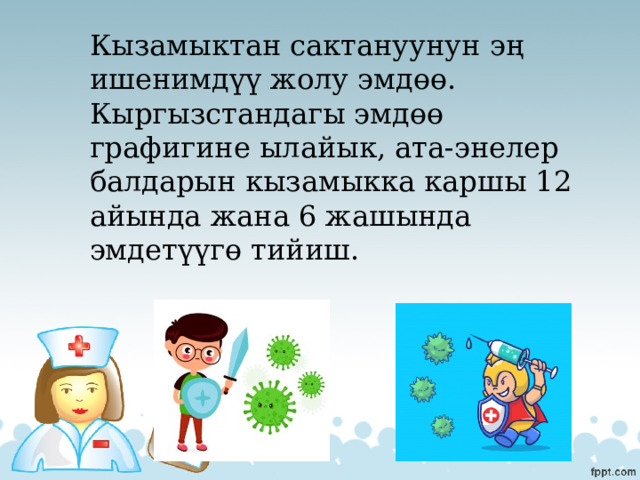 Кызамыктан сактануунун эң ишенимдүү жолу эмдөө. Кыргызстандагы эмдөө графигине ылайык, ата-энелер балдарын кызамыкка каршы 12 айында жана 6 жашында эмдетүүгө тийиш. 