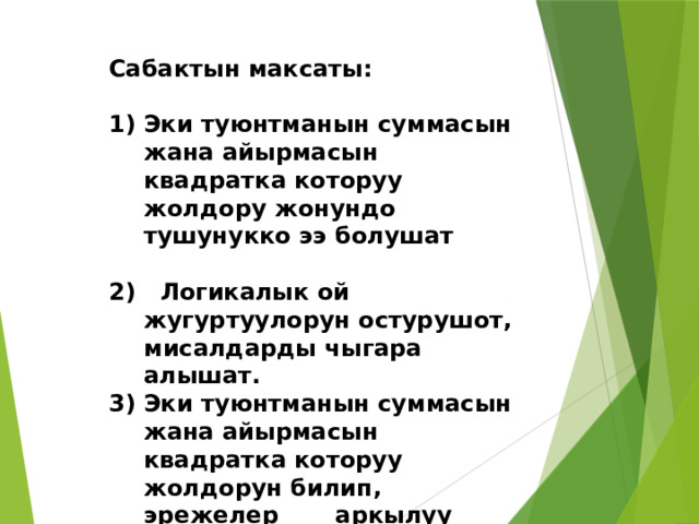 Сабактын максаты:  Эки туюнтманын суммасын жана айырмасын квадратка которуу жолдору жонундо тушунукко ээ болушат   Логикалык ой жугуртуулорун остурушот, мисалдарды чыгара алышат. Эки туюнтманын суммасын жана айырмасын квадратка которуу жолдорун билип, эрежелер аркылуу иштоого уйронушот 