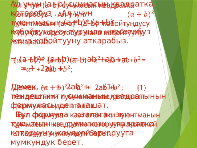   Ал учун (a+b) суммасын квадратка которобуз . Ал учун туюнтмасын (a+b)* (a+b) кобойтундусу турундо корсотобуз жана кобойтууну аткарабыз. = (a+b)* (a+b) = +ab +ab+=  = + 2ab + Демек, = + 2ab + (1) тендештикти сумманын квадратынын формуласы деп аташат.  Бул формула каалаган эки туюнтманын суммасын квадратка которууну жонокой аткарууга мумкундук берет. 