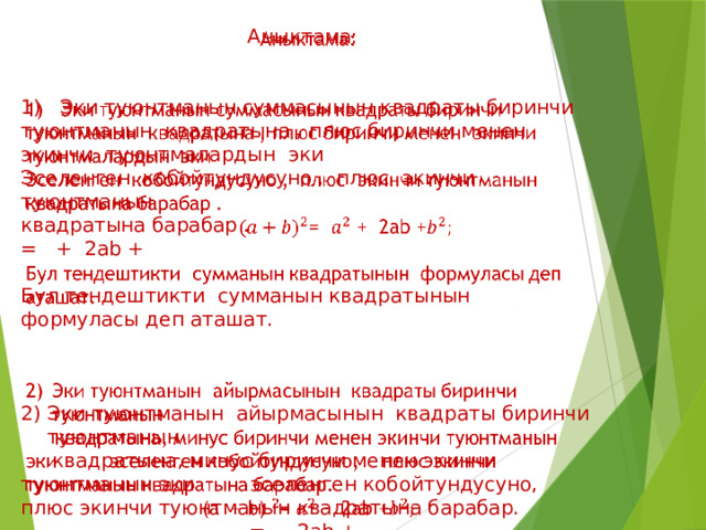 Аныктама:   1) Эки туюнтманын суммасынын квадраты биринчи туюнтманын квадратына , плюс биринчи менен экинчи туюнтмалардын эки Эселенген кобойтундусуно , плюс экинчи туюнтманын квадратына барабар . = + 2ab + Бул тендештикти сумманын квадратынын формуласы деп аташат. Эки туюнтманын айырмасынын квадраты биринчи туюнтманын  квадратына, минус биринчи менен экинчи туюнтманын эки эселенген кобойтундусуно, плюс экинчи туюнтманын квадратына барабар. = - 2ab + 