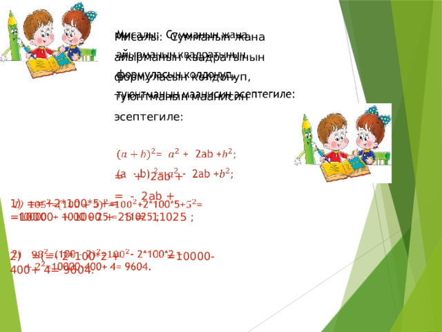   Мисалы: Сумманын жана айырманын квадратынын формуласын колдонуп, туюнтманын маанисин эсептегиле: = + 2ab +  = - 2ab +  ==+2*100*5+=   =10000 + 1000 + 25 = 11025 ; 2) =(=- 2*100*2 + =10000-400+ 4= 9604.  