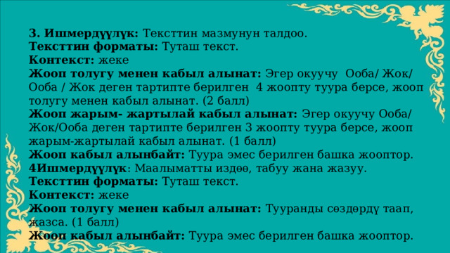 3. Ишмердүүлүк: Тексттин мазмунун талдоо. Тексттин форматы: Туташ текст. Контекст: жеке Жооп толугу менен кабыл алынат: Эгер окуучу Ооба/ Жок/ Ооба / Жок деген тартипте берилген 4 жоопту туура берсе, жооп толугу менен кабыл алынат. (2 балл) Жооп жарым- жартылай кабыл алынат: Эгер окуучу Ооба/ Жок/Ооба деген тартипте берилген 3 жоопту туура берсе, жооп жарым-жартылай кабыл алынат. (1 балл) Жооп кабыл алынбайт: Туура эмес берилген башка жооптор. 4Ишмердүүлүк : Маалыматты издѳѳ, табуу жана жазуу. Тексттин форматы: Туташ текст. Контекст: жеке Жооп толугу менен кабыл алынат: Тууранды сѳздѳрдү таап, жазса. (1 балл) Жооп кабыл алынбайт: Туура эмес берилген башка жооптор. 