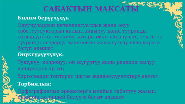 САБАКТЫН МАКСАТЫ Билим берүүчүлүк : Окуучулардын интеллектуалдык жана окуу сабаттуулуктарын калыптандыруу жана тууранды сѳздѳрдүн сѳз түркүмү катары окуп үйрѳнүшѳт, тексттен тууранды сѳздѳрду маанисине жана түзүлушүнѳ карата бѳлүп алышат. Ѳнүктүрүүчүлүк: Түшүнүү, колдонуу, ой жүгүртүү жана реакция кылуу кѳндүмдѳрү артат; биргелешип топтордо иштѳѳ жѳндѳмдүулүктѳрү ѳнүгѳт. Тарбиялык: Орфографиялык эрежелерге ылайык сабаттуу жазып, пикирин далилдей билүүгѳ багыт алышат.   