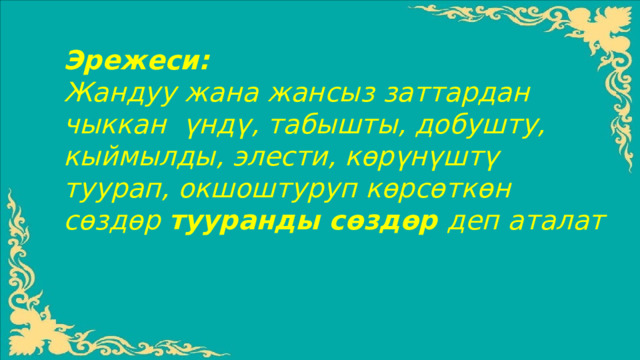 Эрежеси: Жандуу жана жансыз заттардан чыккан үндү, табышты, добушту, кыймылды, элести, кѳрүнүштү туурап, окшоштуруп кѳрсѳткѳн сѳздѳр тууранды сѳздѳр деп аталат  