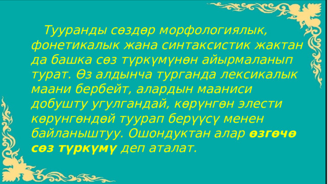  Тууранды сѳздѳр морфологиялык, фонетикалык жана синтаксистик жактан да башка сѳз түркүмүнѳн айырмаланып турат. Ѳз алдынча турганда лексикалык маани бербейт, алардын мааниси добушту угулгандай, кѳрүнгѳн элести кѳрүнгѳндѳй туурап берүүсү менен байланыштуу. Ошондуктан алар ѳзгѳчѳ сѳз түркүмү деп аталат. 