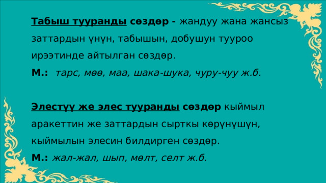 Табыш тууранды сѳздѳр - жандуу жана жансыз заттардын үнүн, табышын, добушун тууроо ирээтинде айтылган сѳздѳр. М.: тарс, мѳѳ, маа, шака-шука, чуру-чуу ж.б. Элестүү же элес тууранды  сѳздѳр кыймыл аракеттин же заттардын сырткы кѳрүнүшүн, кыймылын элесин билдирген сѳздѳр. М.: жал-жал, шып, мѳлт, селт ж.б. 