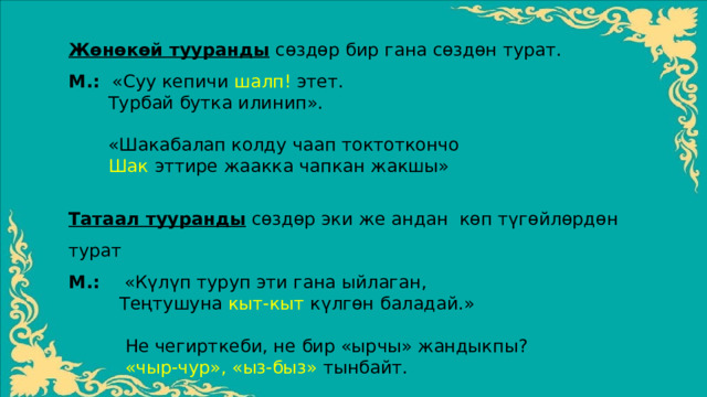 Жѳнѳкѳй тууранды  сѳздѳр бир гана сѳздѳн турат. М.: «Суу кепичи шалп! этет.  Турбай бутка илинип».    «Шакабалап колду чаап токтоткончо  Шак эттире жаакка чапкан жакшы» Татаал тууранды сѳздѳр эки же андан кѳп түгѳйлѳрдѳн турат М.:  «Күлүп туруп эти гана ыйлаган,  Теңтушуна кыт-кыт күлгѳн баладай.»    Не чегирткеби, не бир «ырчы» жандыкпы?  «чыр-чур», «ыз-быз» тынбайт. 
