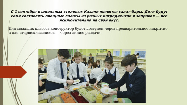 С 1 сентября в школьных столовых Казани появятся салат-бары. Дети будут сами составлять овощные салаты из разных ингредиентов и заправок — все исключительно на свой вкус. Для младших классов конструктор будет доступен через предварительное накрытие, а для старшеклассников — через линию раздачи. 