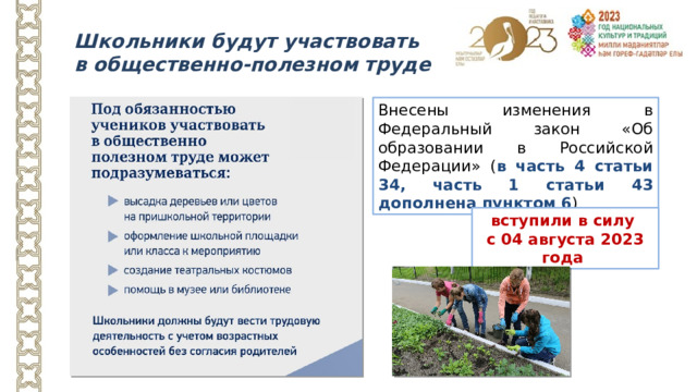 Школьники будут участвовать в общественно-полезном труде Внесены изменения в Федеральный закон «Об образовании в Российской Федерации» ( в часть 4 статьи 34, часть 1 статьи 43 дополнена пунктом 6 ) вступили в силу с 04 августа 2023 года Часть 1 статьи 43 дополнена пунктом (обучающиеся обязаны): 6) с учетом возрастных и психофизических особенностей участвовать в общественно полезном труде, предусмотренном образовательной программой и направленном на формирование у обучающихся трудолюбия и базовых трудовых навыков, чувства причастности и уважения к результатам труда.  