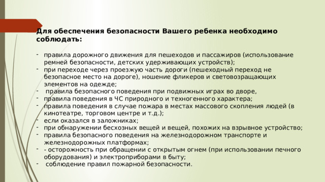 Для обеспечения безопасности Вашего ребенка необходимо соблюдать:  правила дорожного движения для пешеходов и пассажиров (использование ремней безопасности, детских удерживающих устройств); при переходе через проезжую часть дороги (пешеходный переход не безопасное место на дороге), ношение фликеров и световозращающих элементов на одежде;  правила безопасного поведения при подвижных играх во дворе, правила поведения в ЧС природного и техногенного характера; правила поведения в случае пожара в местах массового скопления людей (в кинотеатре, торговом центре и т.д.); если оказался в заложниках; при обнаружении бесхозных вещей и вещей, похожих на взрывное устройство; правила безопасного поведения на железнодорожном транспорте и железнодорожных платформах; - осторожность при обращении с открытым огнем (при использовании печного оборудования) и электроприборами в быту;  соблюдение правил пожарной безопасности. 