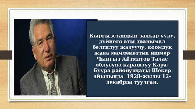 Кыргызстандын залкар уулу, дуйного аты таанымал белгилуу жазуучу, коомдук жана мамлекеттик ишмер Чынгыз Айтматов Талас облусуна караштуу Кара-Буура районундагы Шекер айылында 1928-жылы 12-декабрда туулган. 