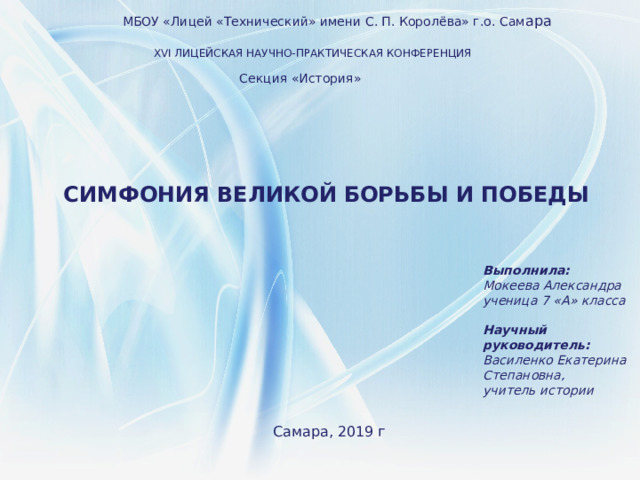 МБОУ «Лицей «Технический» имени С. П. Королёва» г.о. Сам ара XVI ЛИЦЕЙСКАЯ НАУЧНО-ПРАКТИЧЕСКАЯ КОНФЕРЕНЦИЯ Секция «История» СИМФОНИЯ ВЕЛИКОЙ БОРЬБЫ И ПОБЕДЫ  Выполнила: Мокеева Александра ученица 7 «А» класса   Научный руководитель: Василенко Екатерина Степановна, учитель истории Самара, 2019 г 