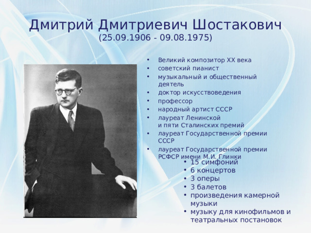 Дмитрий Дмитриевич Шостакович (25.09.1906 - 09.08.1975) Великий композитор XX века советский пианист музыкальный и общественный деятель доктор искусствоведения профессор народный артист СССР лауреат Ленинской и пяти Сталинских премий лауреат Государственной премии СССР лауреат Государственной премии РСФСР имени М.И. Глинки 15 симфоний 6 концертов 3 оперы 3 балетов произведения камерной музыки музыку для кинофильмов и театральных постановок 