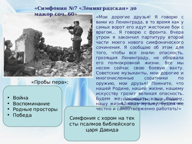 «Симфония №7 «Ленинградская» до мажор соч. 60 » «Мои дорогие друзья! Я говорю с вами из Ленинграда, в то время как у самых ворот его идут жестокие бои с врагом... Я говорю с фронта. Вчера утром я закончил партитуру второй части моего нового симфонического сочинения. Я сообщаю об этом для того, чтобы все знали: опасность, грозящая Ленинграду, не оборвала его полнокровной жизни. Все мы несем сейчас свою боевую вахту. Советские музыканты, мои дорогие и многочисленные соратники по оружию, мои друзья! Помните, что нашей Родине, нашей жизни, нашему искусству грозит великая опасность. Будем же защищать нашу Родину, нашу жизнь, нашу музыку, будем же честно и самоотверженно работать!» «Пробы пера»: Война Воспоминание Родные просторы Победа 16 сентября 1941 г. Выступление Д.Д.Шостаковича на ленинградском радио Симфония с хором на тек­сты псалмов библейского царя Давида 