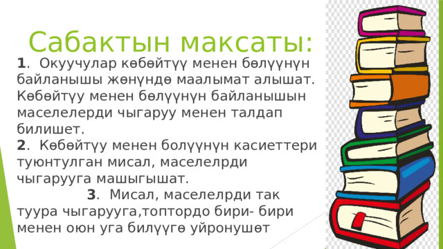 Сабактын максаты: 1 . Окуучулар көбөйтүү менен бөлүүнүн байланышы жөнүндө маалымат алышат. Көбөйтүу менен бөлүүнүн байланышын маселелерди чыгаруу менен талдап билишет. 2 . Көбөйтүу менен болүүнүн касиеттери туюнтулган мисал, маселелрди чыгарууга машыгышат. 3 . Мисал, маселелрди так туура чыгарууга,топтордо бири- бири менен оюн уга билүүгө уйронушөт 