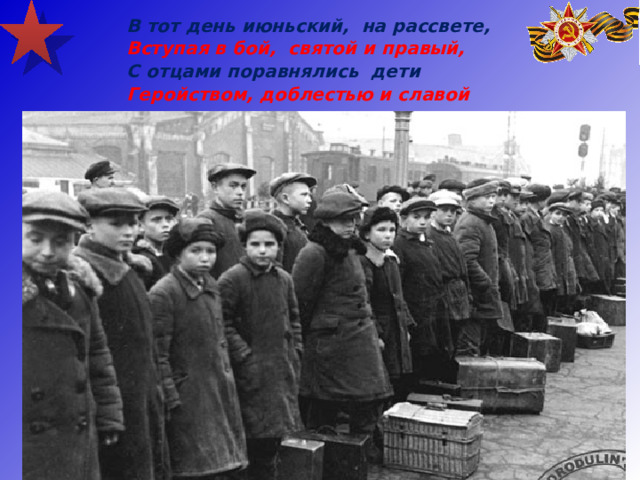 В тот день июньский, на рассвете, Вступая в бой, святой и правый, С отцами поравнялись дети Геройством, доблестью и славой  
