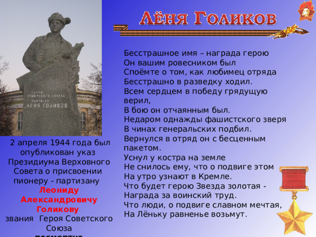 Бесстрашное имя – награда герою  Он вашим ровесником был  Споёмте о том, как любимец отряда  Бесстрашно в разведку ходил.  Всем сердцем в победу грядущую верил,  В бою он отчаянным был.  Недаром однажды фашистcкого зверя  В чинах генеральских подбил.  Вернулся в отряд он с бесценным пакетом.  Уснул у костра на земле  Не снилось ему, что о подвиге этом  На утро узнают в Кремле.  Что будет герою Звезда золотая -  Награда за воинский труд.  Что люди, о подвиге славном мечтая,  На Лёньку равненье возьмут.   2 апреля 1944 года был опубликован указ Президиума Верховного Совета о присвоении пионеру - партизану Леониду Александровичу Голикову звания Героя Советского Союза посмертно   